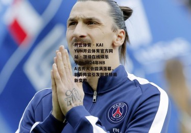 开云体育 - KAIYUN开云体育官方网站 - 顶级在线娱乐平台-2024年NBA选秀大会圆满落幕，新秀阵容引发联盟格局新变数