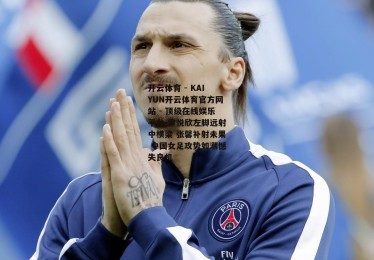 开云体育 - KAIYUN开云体育官方网站 - 顶级在线娱乐平台-霍悦欣左脚远射中横梁 张馨补射未果 中国女足攻势如潮憾失良机