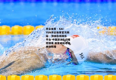 开云体育 - KAIYUN开云体育官方网站 - 顶级在线娱乐平台-中国游泳队闪耀世锦赛 新星崛起老将再创辉煌