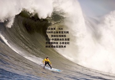 开云体育 - KAIYUN开云体育官方网站 - 顶级在线娱乐平台-中国跳水队包揽世锦赛四金 小将全红婵再现水花消失术