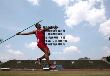 开云体育 - KAIYUN开云体育官方网站 - 顶级在线娱乐平台-完美开局！B席闪电破门，马尔穆什突破传中策动关键进攻