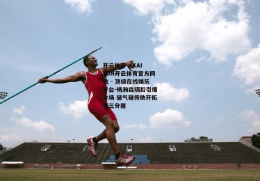 开云体育 - KAIYUN开云体育官方网站 - 顶级在线娱乐平台-杨瀚森隔扣引爆全场 骚气砸传助开拓者三分雨
